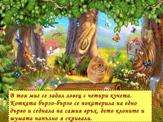 В тоя миг се задал ловец с четири кучета. Котката бързо-бързо се покатерила на едно дърво и седнала на самия връх, дето клоните и шумата напълно я скривали.  