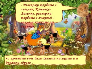 но кучетата вече били хванали лисицата и я държали здраво . - Развържи торбата с лъжите, Кумичке-Лисичке, развържи торбата с лъжите! - викнала котката от дървото, 
