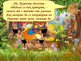 - Ай, Кумичке-Лисичке - обадила се пак котката, - загази ти с твоите сто умения. Ако можеше да се покатериш на дървото като мене, нямаше да се простиш сега с живота.  