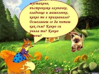 - О ти, жалка мустакано, пъстрокожа глупачке, гладнице и мишеловке, какво те е прихванало? Осмеляваш се да питаш как съм? Какво си учила ти? Какво умееш?  