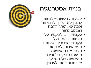 בניית אסטרטגיה קביעת עדיפויות – לנסות להבין למה צריך להתייחס ולמה לא ,  ומתי .  דוגמת דומינוס פיצה . עקביות  -  יש להקפיד על נוכחות רציפה ,  ועל עקביות המסרים ואיכותם .  חפש איכות ,  לא כמות . הערך את ההשפעה – הפעל טכניקות למדידת ההשפעה של המהלך ,  איכותו ותרומתו לארגון .  