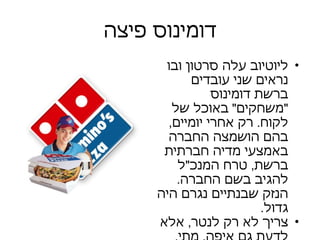 דומינוס פיצה ליוטיוב עלה סרטון ובו נראים שני עובדים ברשת דומינוס  " משחקים "  באוכל של לקוח .  רק אחרי יומיים ,  בהם הושמצה החברה באמצעי מדיה חברתית ברשת ,  טרח המנכ " ל להגיב בשם החברה .  הנזק שבנתיים נגרם היה גדול . צריך לא רק לנטר ,  אלא לדעת גם איפה ,  מתי ,  וכיצד להגיב . 