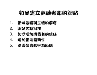 如何建立高轉換率的網站
1.   網域名稱與主機的選擇
2.   網站文案寫作
3.   如何增加消費者的信任
4.   增加網站易用性
5.   引導消費者行為原則
 