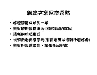 網站文案寫作要點
•   好標題是成功的一半
•   盡量使用具有正面心理效果的字眼
•   清晰的排版格式
•   從消費者角度思考(消費者可以得到什麼好處)
•   盡量用具體數字，說明產品好處
 