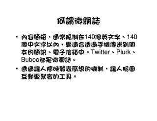 何謂微網誌
• 內容簡短，通常限制在140個英文字、140
  個中文字以內，更適合透過手機傳送到朋
  友的簡訊、電子信箱中。Twitter、Plurk、
  Buboo都是微網誌。
• 透過讓人隨時發表感想的機制，讓人脈圈
  互動更緊密的工具。
 