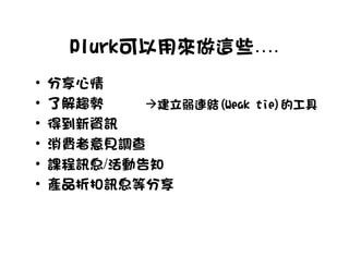 Plurk可以用來做這些….
•   分享心情
•   了解趨勢     建立弱連結(Weak tie)的工具
•   得到新資訊
•   消費者意見調查
•   課程訊息/活動告知
•   產品折扣訊息等分享
 