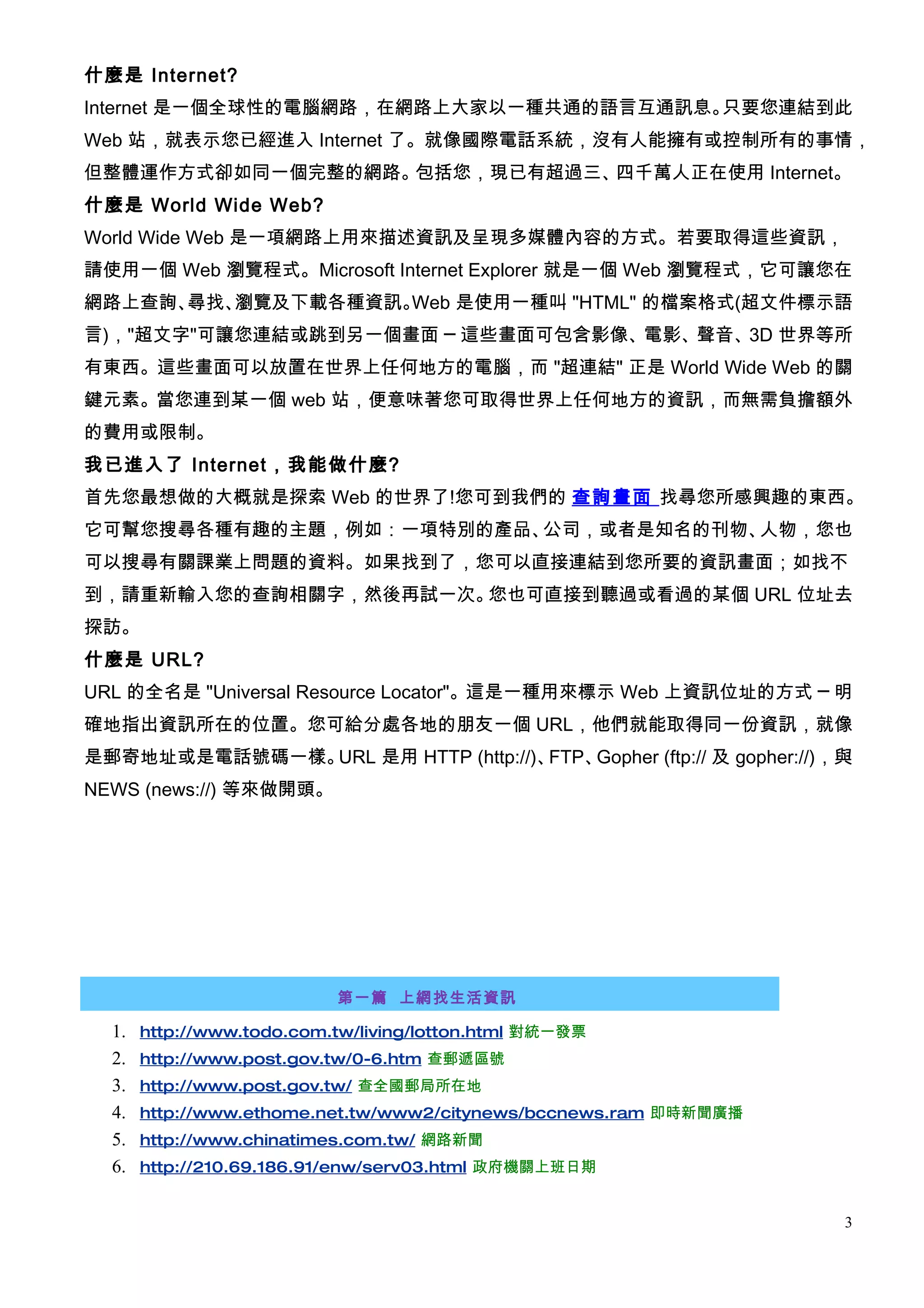 什麼是 Internet?
Internet 是一個全球性的電腦網路，在網路上大家以一種共通的語言互通訊息。只要您連結到此
Web 站，就表示您已經進入 Internet 了。就像國際電話系統，沒有人能擁有或控制所有的事情，
但整體運作方式卻如同一個完整的網路。包括您，現已有超過三、四千萬人正在使用 Internet。
什麼是 World Wide Web?
World Wide Web 是一項網路上用來描述資訊及呈現多媒體內容的方式。若要取得這些資訊，
請使用一個 Web 瀏覽程式。Microsoft Internet Explorer 就是一個 Web 瀏覽程式，它可讓您在
網路上查詢、尋找、瀏覽及下載各種資訊。Web 是使用一種叫 "HTML" 的檔案格式(超文件標示語
言)，"超文字"可讓您連結或跳到另一個畫面 ─ 這些畫面可包含影像、電影、聲音、3D 世界等所
有東西。這些畫面可以放置在世界上任何地方的電腦，而 "超連結" 正是 World Wide Web 的關
鍵元素。當您連到某一個 web 站，便意味著您可取得世界上任何地方的資訊，而無需負擔額外
的費用或限制。
我已進入了 Internet，我能做什麼?
首先您最想做的大概就是探索 Web 的世界了!您可到我們的 查詢畫面 找尋您所感興趣的東西。
它可幫您搜尋各種有趣的主題，例如：一項特別的產品、公司，或者是知名的刊物、人物，您也
可以搜尋有關課業上問題的資料。如果找到了，您可以直接連結到您所要的資訊畫面；如找不
到，請重新輸入您的查詢相關字，然後再試一次。您也可直接到聽過或看過的某個 URL 位址去
探訪。
什麼是 URL?
URL 的全名是 "Universal Resource Locator"。這是一種用來標示 Web 上資訊位址的方式 ─ 明
確地指出資訊所在的位置。您可給分處各地的朋友一個 URL，他們就能取得同一份資訊，就像
是郵寄地址或是電話號碼一樣。URL 是用 HTTP (http://)、FTP、Gopher (ftp:// 及 gopher://)，與
NEWS (news://) 等來做開頭。




                           第一篇 上網找生活資訊

  1.   http://www.todo.com.tw/living/lotton.html 對統一發票
  2.   http://www.post.gov.tw/0-6.htm 查郵遞區號
  3.   http://www.post.gov.tw/ 查全國郵局所在地
  4.   http://www.ethome.net.tw/www2/citynews/bccnews.ram 即時新聞廣播
  5.   http://www.chinatimes.com.tw/ 網路新聞
  6.   http://210.69.186.91/enw/serv03.html 政府機關上班日期


                                                                    3
 