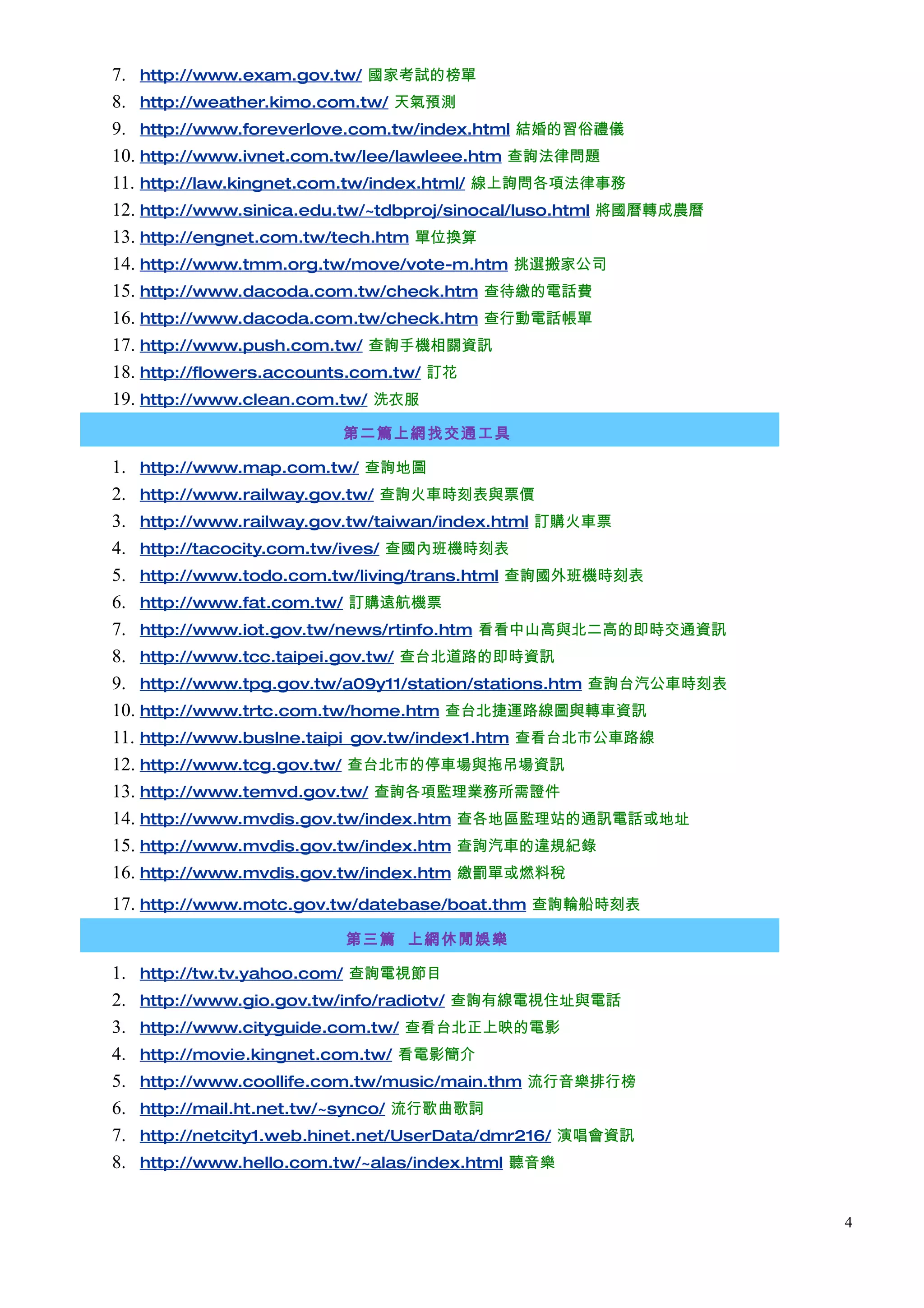 7. http://www.exam.gov.tw/ 國家考試的榜單
8. http://weather.kimo.com.tw/ 天氣預測
9. http://www.foreverlove.com.tw/index.html 結婚的習俗禮儀
10. http://www.ivnet.com.tw/lee/lawleee.htm 查詢法律問題
11. http://law.kingnet.com.tw/index.html/ 線上詢問各項法律事務
12. http://www.sinica.edu.tw/~tdbproj/sinocal/luso.html 將國曆轉成農曆
13. http://engnet.com.tw/tech.htm 單位換算
14. http://www.tmm.org.tw/move/vote-m.htm 挑選搬家公司
15. http://www.dacoda.com.tw/check.htm 查待繳的電話費
16. http://www.dacoda.com.tw/check.htm 查行動電話帳單
17. http://www.push.com.tw/ 查詢手機相關資訊
18. http://flowers.accounts.com.tw/ 訂花
19. http://www.clean.com.tw/ 洗衣服
                          第二篇上網找交通工具

1. http://www.map.com.tw/ 查詢地圖
2. http://www.railway.gov.tw/ 查詢火車時刻表與票價
3. http://www.railway.gov.tw/taiwan/index.html 訂購火車票
4. http://tacocity.com.tw/ives/ 查國內班機時刻表
5. http://www.todo.com.tw/living/trans.html 查詢國外班機時刻表
6. http://www.fat.com.tw/ 訂購遠航機票
7. http://www.iot.gov.tw/news/rtinfo.htm 看看中山高與北二高的即時交通資訊
8. http://www.tcc.taipei.gov.tw/ 查台北道路的即時資訊
9. http://www.tpg.gov.tw/a09y11/station/stations.htm 查詢台汽公車時刻表
10. http://www.trtc.com.tw/home.htm 查台北捷運路線圖與轉車資訊
11. http://www.buslne.taipi_gov.tw/index1.htm 查看台北市公車路線
12. http://www.tcg.gov.tw/ 查台北市的停車場與拖吊場資訊
13. http://www.temvd.gov.tw/ 查詢各項監理業務所需證件
14. http://www.mvdis.gov.tw/index.htm 查各地區監理站的通訊電話或地址
15. http://www.mvdis.gov.tw/index.htm 查詢汽車的違規紀錄
16. http://www.mvdis.gov.tw/index.htm 繳罰單或燃料稅
17. http://www.motc.gov.tw/datebase/boat.thm 查詢輪船時刻表
                          第三篇 上網休閒娛樂

1.   http://tw.tv.yahoo.com/ 查詢電視節目
2.   http://www.gio.gov.tw/info/radiotv/ 查詢有線電視住址與電話
3.   http://www.cityguide.com.tw/ 查看台北正上映的電影
4.   http://movie.kingnet.com.tw/ 看電影簡介
5.   http://www.coollife.com.tw/music/main.thm 流行音樂排行榜
6.   http://mail.ht.net.tw/~synco/ 流行歌曲歌詞
7.   http://netcity1.web.hinet.net/UserData/dmr216/ 演唱會資訊
8.   http://www.hello.com.tw/~alas/index.html 聽音樂


                                                                  4
 