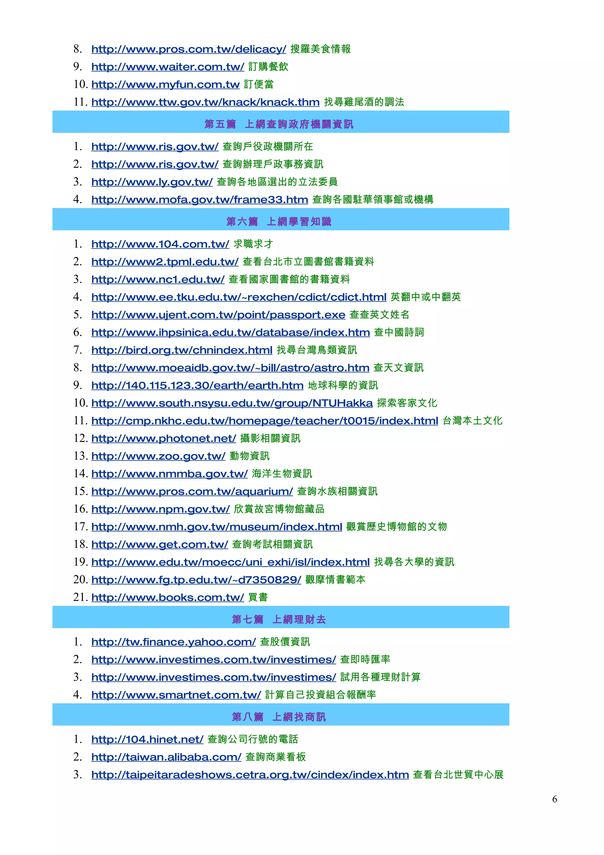 8. http://www.pros.com.tw/delicacy/ 搜羅美食情報
9. http://www.waiter.com.tw/ 訂購餐飲
10. http://www.myfun.com.tw 訂便當
11. http://www.ttw.gov.tw/knack/knack.thm 找尋雞尾酒的調法
                      第五篇 上網查詢政府機關資訊

1.   http://www.ris.gov.tw/ 查詢戶役政機關所在
2.   http://www.ris.gov.tw/ 查詢辦理戶政事務資訊
3.   http://www.ly.gov.tw/ 查詢各地區選出的立法委員
4.   http://www.mofa.gov.tw/frame33.htm 查詢各國駐華領事館或機構

                         第六篇 上網學習知識

1. http://www.104.com.tw/ 求職求才
2. http://www2.tpml.edu.tw/ 查看台北市立圖書館書籍資料
3. http://www.nc1.edu.tw/ 查看國家圖書館的書籍資料
4. http://www.ee.tku.edu.tw/~rexchen/cdict/cdict.html 英翻中或中翻英
5. http://www.ujent.com.tw/point/passport.exe 查查英文姓名
6. http://www.ihpsinica.edu.tw/database/index.htm 查中國詩詞
7. http://bird.org.tw/chnindex.html 找尋台灣鳥類資訊
8. http://www.moeaidb.gov.tw/~bill/astro/astro.htm 查天文資訊
9. http://140.115.123.30/earth/earth.htm 地球科學的資訊
10. http://www.south.nsysu.edu.tw/group/NTUHakka 探索客家文化
11. http://cmp.nkhc.edu.tw/homepage/teacher/t0015/index.html 台灣本土文化
12. http://www.photonet.net/ 攝影相關資訊
13. http://www.zoo.gov.tw/ 動物資訊
14. http://www.nmmba.gov.tw/ 海洋生物資訊
15. http://www.pros.com.tw/aquarium/ 查詢水族相關資訊
16. http://www.npm.gov.tw/ 欣賞故宮博物館藏品
17. http://www.nmh.gov.tw/museum/index.html 觀賞歷史博物館的文物
18. http://www.get.com.tw/ 查詢考試相關資訊
19. http://www.edu.tw/moecc/uni_exhi/isl/index.html 找尋各大學的資訊
20. http://www.fg.tp.edu.tw/~d7350829/ 觀摩情書範本
21. http://www.books.com.tw/ 買書
                          第七篇 上網理財去

1.   http://tw.finance.yahoo.com/ 查股價資訊
2.   http://www.investimes.com.tw/investimes/ 查即時匯率
3.   http://www.investimes.com.tw/investimes/ 試用各種理財計算
4.   http://www.smartnet.com.tw/ 計算自己投資組合報酬率

                          第八篇 上網找商訊

1. http://104.hinet.net/ 查詢公司行號的電話
2. http://taiwan.alibaba.com/ 查詢商業看板
3. http://taipeitaradeshows.cetra.org.tw/cindex/index.htm 查看台北世貿中心展
                                                                      6
 