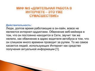 Люди, долгое время работающие в он-лайн, вовсе не являются интернет-аддиктами. Обвинение веб-мейкера в том, что он постоянно находится в Сети, звучит так же нелепо, как обвинение в адрес водителя автобуса в том, что он слишком много времени проводит за рулем. То же самое касается людей, использующих Интернет как средство получения актуальной информации  [1] . Действительность: 