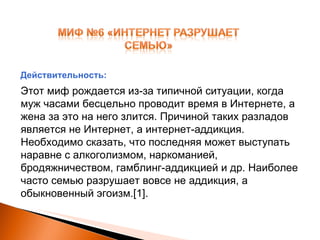 Этот миф рождается из-за типичной ситуации, когда муж часами бесцельно проводит время в Интернете, а жена за это на него злится. Причиной таких разладов является не Интернет, а интернет-аддикция. Необходимо сказать, что последняя может выступать наравне с алкоголизмом, наркоманией, бродяжничеством, гамблинг-аддикцией и др. Наиболее часто семью разрушает вовсе не аддикция, а обыкновенный эгоизм. [1] . Действительность: 