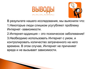 В результате нашего исследования, мы выяснили что: 1.Некоторые люди слишком усугубляют проблему Интернет -зависимости. 2.Интернет-аддикция – это психическое заболевание! 3.Необходимо использовать Интернет с умом, и контролировать   количество затраченного на него времени. В этом случае, Интернет не причиняет вреда и не вызывает зависимости. 