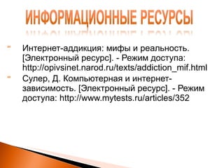 Интернет-аддикция: мифы и реальность.  [ Электронный ресурс ] . - Режим доступа: http://opivsinet.narod.ru/texts/addiction_mif.html Сулер, Д. Компьютерная и интернет-зависимость . [ Электронный ресурс ] . - Режим доступа: http://www.mytests.ru/articles/352   