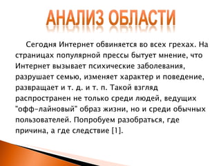 Сегодня Интернет обвиняется во всех грехах. На страницах популярной прессы бытует мнение, что Интернет вызывает психические заболевания, разрушает семью, изменяет характер и поведение, развращает и т. д. и т. п. Такой взгляд распространен не только среди людей, ведущих "офф-лайновый" образ жизни, но и среди обычных пользователей. Попробуем разобраться, где причина, а где следствие  [1] . 