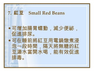 7.  紅豆  Small Red Beans   可增加腸胃蠕動，減少便祕，促進排尿。 可在睡前將紅豆用電鍋燉煮浸泡一段時間，隔天將無糖的紅豆湯水當開水喝，能有效促進排毒。   