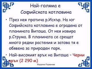Най-голяма е  Софийската котловина През нея протича р.Искър. На юг Софийската котловина е оградена от планината Витоша. От нея извира р.Струма. В планината се срещат много редки растения и затова тя е обявена за природен парк. Най-високият връх на Витоша –  Черни връх (2 290 м) 17.11.09 Йорданка Първанова 