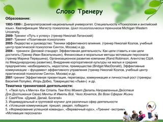 Слово Тренеру
Образование:
1993-1999 г. Днепропетровский национальный университет. Специальность «Психология и английский
язык». Квалификация: Магистр психологии. Цикл психологических тренингов Michigan Western
University.
2009- Тренинг «Путь к успеху» (тренер Николай Латанский)
2007- Тренинг «Позитивная психология»
2005- Лидерство и руководство: Техники эффективного влияния. (тренер Николай Козлов, учебный
центр практической психологии Синтон, Москва) и др.
2004 - тренинги: Деловой стандарт. Эффективная деятельность: Как цели ставить и как цели
достигать (Тренер Иван Васильчишин), Финансовые и моральные методы мотивации персонала
(тренер Марина Первушина), Организационное развитие компании (Rand Robinson, Агентство США
по Международному развитию), Внедрение корпоративной культуры на малых и средних
предприятиях: необходимость, недостатки, преимущества (Bridget MacDonald), Эффективные
коммуникации – фундамент эффективного управления (тренер Николай Козлов, учебный центр
практической психологии Синтон, Москва) и др.
2001 тренинг Эффективная презентация, переговоры, коммуникация и личностный рост (тренеры:
Василий Полуйко, Игорь Добко, Товарищество «Льва») и др.
Тематика тренинговой деятельности:
1. «Твой путь к Мечте» Как Стать Тем Кто Может Делать Направленные Действия
Для Достижения Своей Мечты И Иметь Всё, Чего Хочется, Во Всех Сферах Жизни
2. CashFlow. «Думай, Делай, Богатей»
3. Индивидуальный и групповой коучинг для различных сфер деятельности
4. «Успешная коммуникация: пришел, увидел, победил»
5. «Формирование успешной команды», «Веревочный курс», «Тренинг -экстрим»,
«Мотивация персонала»
 