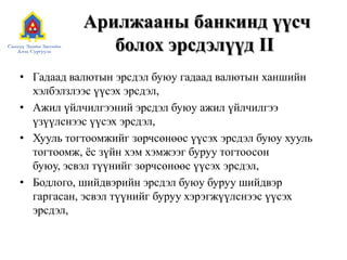 Арилжааны банкинд үүсч болох эрсдэлүүд IIГадаад валютын эрсдэл буюу гадаад валютын ханшийн хэлбэлзлээс үүсэх эрсдэл,Ажил үйлчилгээний эрсдэл буюу ажил үйлчилгээ үзүүлснээс үүсэх эрсдэл,Хууль тогтоомжийг зөрчсөнөөс үүсэх эрсдэл буюу хууль тогтоомж, ёс зүйн хэм хэмжээг буруу тогтоосон буюу, эсвэл түүнийг зөрчсөнөөс үүсэх эрсдэл,Бодлого, шийдвэрийн эрсдэл буюу буруу шийдвэр гаргасан, эсвэл түүнийг буруу хэрэгжүүлснээс үүсэх эрсдэл,