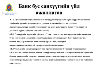 Банк бус санхүүгийн үйл ажиллагаа        4.1.2. "факторингийн үйлчилгээ" гэж зээлдүүлэгч буюу үүрэг гүйцэтгүүлэгчээс мөнгөн төлбөрийн үүргийг шаардах эрхээ гуравдагч этгээдэд бүхэлд нь худалдах /шилжүүлэх/, энэхүү эрхийг хүлээн авагч нь эрхээ хэрэгжүүлэх болон үүсэн гарах үр дагаврыг бүрэн хариуцах үйл ажиллагааг; 4.1.3. "санхүүгийн түрээсийн үйлчилгээ" гэж түрээслүүлэгч нь түрээслэгчийн захиалсан буюу сонгосон эд хөрөнгийг өөрөө үйлдвэрлэх, эсхүл худалдагч буюу нийлүүлэгчээс өөрийн нэр дээр худалдан авах замаар түрээслэгчид тодорхой нөхцөл, хугацаа, төлбөртэйгээр түрээслэх үйл ажиллагааг; 4.1.4 "төлбөрийн баталгаа гаргах" гэж Иргэний хуулийн 457 дугаар зүйлд заасныг;4.1.5 "цахим төлбөр тооцоо, мөнгөн гуйвуулгын үйлчилгээ" гэж бусдын мөнгөн хөрөнгийг банкин дахь өөрийн харилцах дансаар дамжуулан шилжүүлэх, эсхүл интернет, автомат тоног төхөөрөмж, цахим төлбөр тооцооны хэрэгсэл ашиглаж, төлбөр тооцоог нь гүйцэтгэх ажиллагааг;