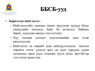 ББСБ-уудБарилгын нийгэмлэг:Нийгэмлэгийн дансанд мөнгө оруулсан хүмүүс буюу гишүүдийн өмчлөлд байх ба ихэнхдээ байшин барих, худалдан авахад зээл олгодог.Хүү тооцож олгодог хадгаламжийн данс нээж ажиллуулдагНийгэмлэг нь өөрийн хувь нийлүүлэгчидэд  мөнгөн хөрөнгө олгох үндсэн арга нь юун түрүүнд удаан хугацаанд орон сууц эзэмших хууль ёсны эрхтэйгээр зээл олгох явдал юм.