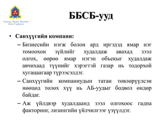 ББСБ-уудСанхүүгийн компани:Бизнесийн нэгж болон ард иргэдэд ямар нэг томоохон зүйлийг худалдаж авахад зээл олгох, өөрөө ямар нэгэн объекыг худалдаж авчихаад түүнийг хэрэгтэй газар нь тодорхой хугацаагаар түрээсэлдэг.Санхүүгийн компаниудын татан төвлөрүүлсэн нөөцөд төлөх хүү нь АБ-уудыг бодвол өндөр байдаг.Аж үйлдвэр худалдаанд зээл олгохоос гадна факторинг, лизингийн үйлчилгээг үзүүлдэг. 