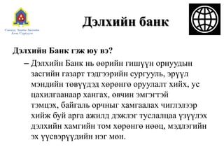 Дэлхийн банкДэлхийн Банк гэж юу вэ?Дэлхийн Банк нь өөрийн гишүүн орнуудын засгийн газарт тэдгээрийн сургууль, эрүүл мэндийн төвүүдэд хөрөнгө оруулалт хийх, ус цахилгаанаар хангах, өвчин эмгэгтэй тэмцэх, байгаль орчныг хамгаалах чиглэлээр хийж буй арга ажилд дэжлэг туслалцаа үзүүлэх дэлхийн хамгийн том хөрөнгө нөөц, мэдлэгийн эх үүсвэрүүдийн нэг мөн. 
