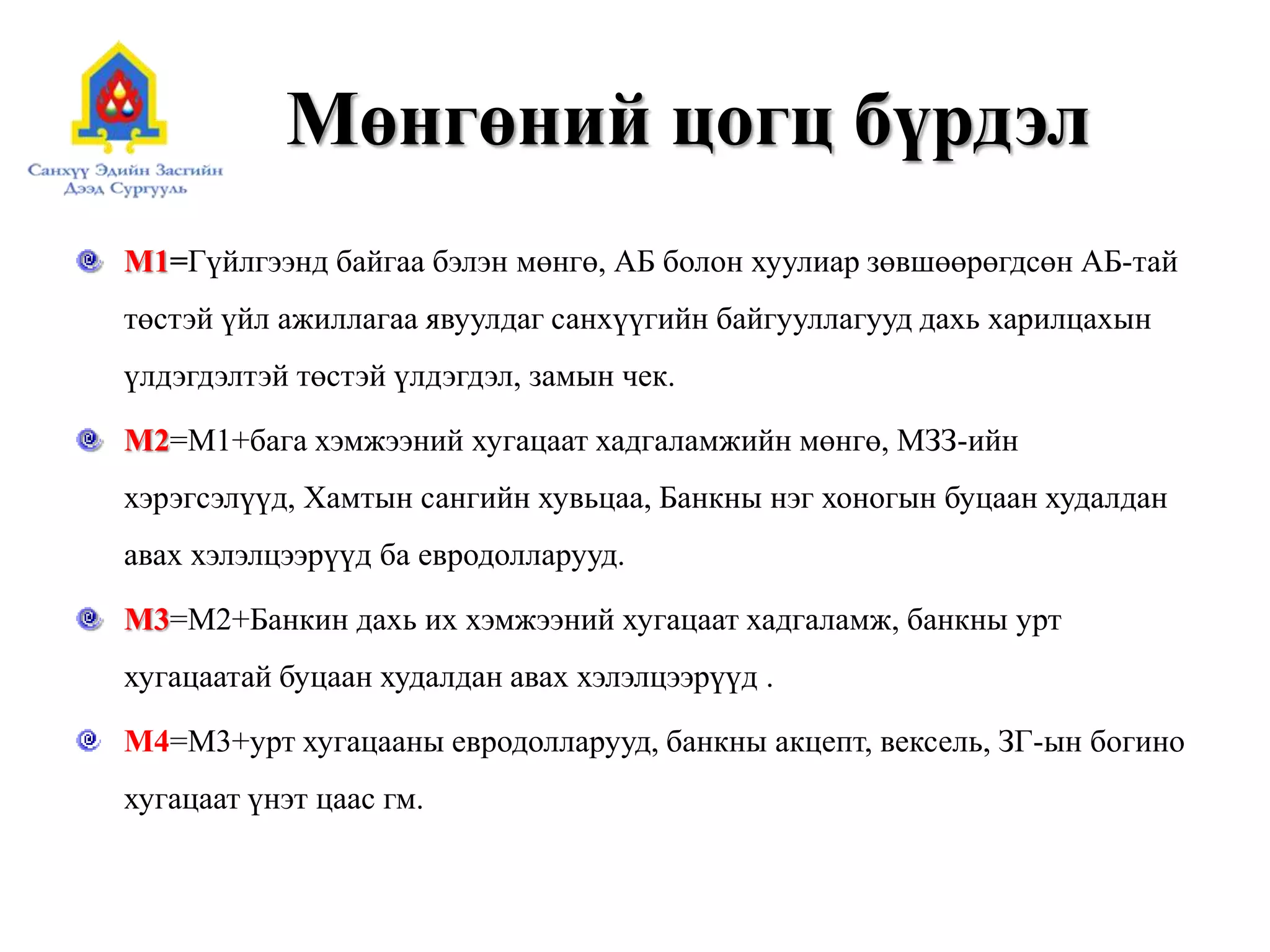Мөнгөний цогц бүрдэл
М1=Гүйлгээнд байгаа бэлэн мөнгө, АБ болон хуулиар зөвшөөрөгдсөн АБ-тай
төстэй үйл ажиллагаа явуулдаг санхүүгийн байгууллагууд дахь харилцахын
үлдэгдэлтэй төстэй үлдэгдэл, замын чек.
М2=M1+бага хэмжээний хугацаат хадгаламжийн мөнгө, МЗЗ-ийн
хэрэгсэлүүд, Хамтын сангийн хувьцаа, Банкны нэг хоногын буцаан худалдан
авах хэлэлцээрүүд ба евродолларууд.
М3=M2+Банкин дахь их хэмжээний хугацаат хадгаламж, банкны урт
хугацаатай буцаан худалдан авах хэлэлцээрүүд .
М4=M3+урт хугацааны евродолларууд, банкны акцепт, вексель, ЗГ-ын богино
хугацаат үнэт цаас гм.
 