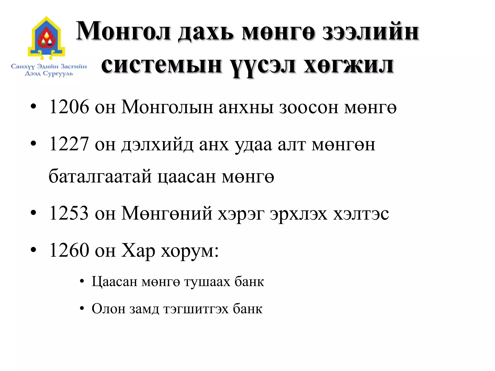Монгол дахь мөнгө зээлийн
системын үүсэл хөгжил
• 1206 он Монголын анхны зоосон мөнгө
• 1227 он дэлхийд анх удаа алт мөнгөн
баталгаатай цаасан мөнгө
• 1253 он Мөнгөний хэрэг эрхлэх хэлтэс
• 1260 он Хар хорум:
• Цаасан мөнгө тушаах банк
• Олон замд тэгшитгэх банк
 