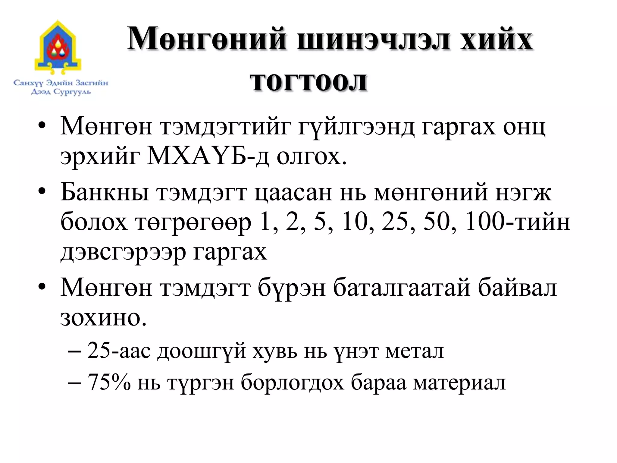 Мөнгөний шинэчлэл хийх
тогтоол
• Мөнгөн тэмдэгтийг гүйлгээнд гаргах онц
эрхийг МХАҮБ-д олгох.
• Банкны тэмдэгт цаасан нь мөнгөний нэгж
болох төгрөгөөр 1, 2, 5, 10, 25, 50, 100-тийн
дэвсгэрээр гаргах
• Мөнгөн тэмдэгт бүрэн баталгаатай байвал
зохино.
– 25-аас доошгүй хувь нь үнэт метал
– 75% нь түргэн борлогдох бараа материал
 