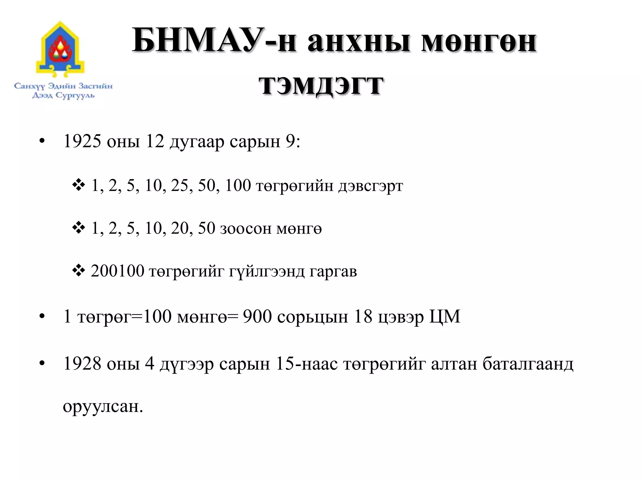 БНМАУ-н анхны мөнгөн
тэмдэгт
• 1925 оны 12 дугаар сарын 9:
 1, 2, 5, 10, 25, 50, 100 төгрөгийн дэвсгэрт
 1, 2, 5, 10, 20, 50 зоосон мөнгө
 200100 төгрөгийг гүйлгээнд гаргав
• 1 төгрөг=100 мөнгө= 900 сорьцын 18 цэвэр ЦМ
• 1928 оны 4 дүгээр сарын 15-наас төгрөгийг алтан баталгаанд
оруулсан.
 