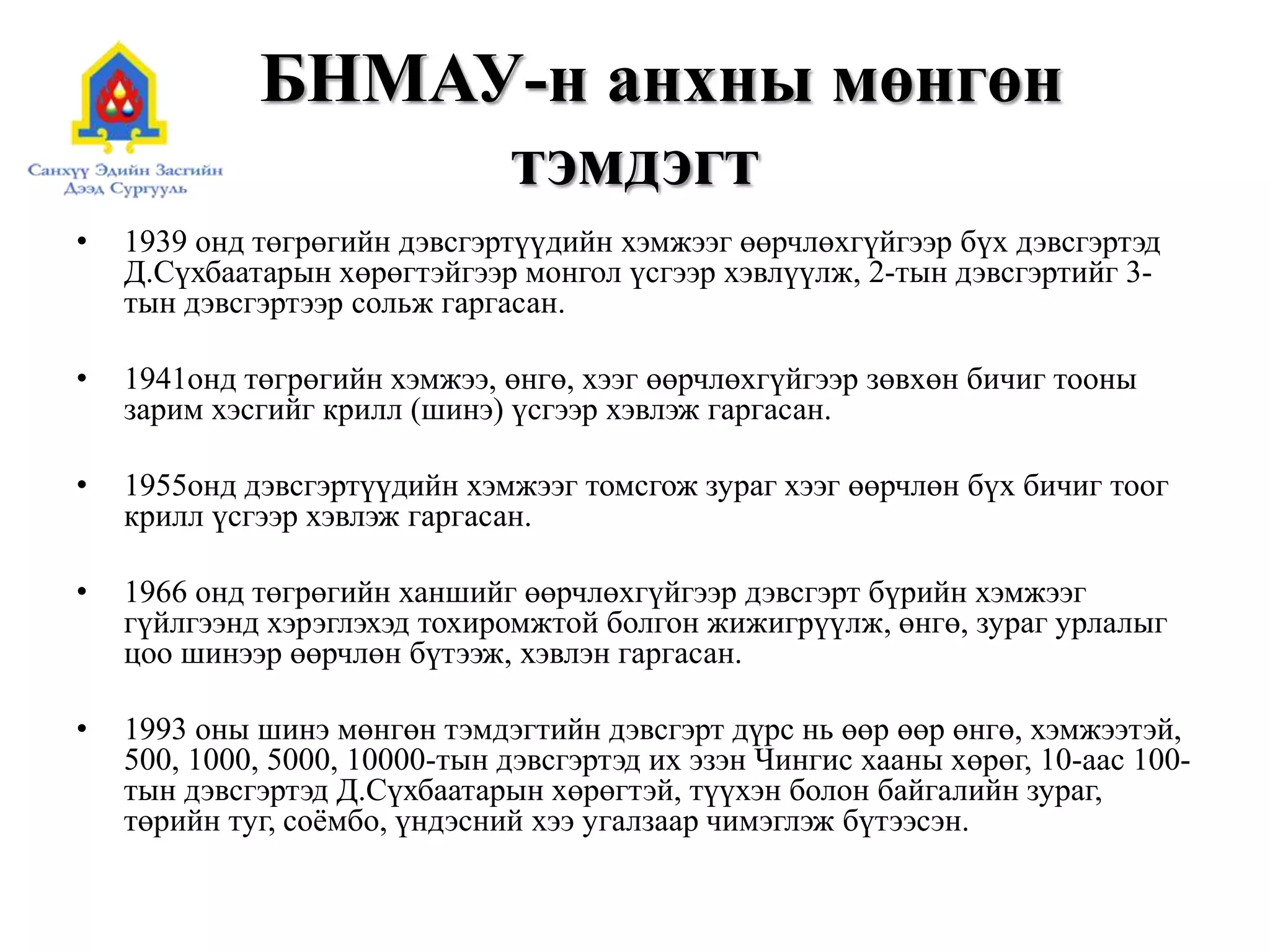 БНМАУ-н анхны мөнгөн
тэмдэгт
• 1939 онд төгрөгийн дэвсгэртүүдийн хэмжээг өөрчлөхгүйгээр бүх дэвсгэртэд
Д.Сүхбаатарын хөрөгтэйгээр монгол үсгээр хэвлүүлж, 2-тын дэвсгэртийг 3-
тын дэвсгэртээр сольж гаргасан.
• 1941онд төгрөгийн хэмжээ, өнгө, хээг өөрчлөхгүйгээр зөвхөн бичиг тооны
зарим хэсгийг крилл (шинэ) үсгээр хэвлэж гаргасан.
• 1955онд дэвсгэртүүдийн хэмжээг томсгож зураг хээг өөрчлөн бүх бичиг тоог
крилл үсгээр хэвлэж гаргасан.
• 1966 онд төгрөгийн ханшийг өөрчлөхгүйгээр дэвсгэрт бүрийн хэмжээг
гүйлгээнд хэрэглэхэд тохиромжтой болгон жижигрүүлж, өнгө, зураг урлалыг
цоо шинээр өөрчлөн бүтээж, хэвлэн гаргасан.
• 1993 оны шинэ мөнгөн тэмдэгтийн дэвсгэрт дүрс нь өөр өөр өнгө, хэмжээтэй,
500, 1000, 5000, 10000-тын дэвсгэртэд их эзэн Чингис хааны хөрөг, 10-аас 100-
тын дэвсгэртэд Д.Сүхбаатарын хөрөгтэй, түүхэн болон байгалийн зураг,
төрийн туг, соёмбо, үндэсний хээ угалзаар чимэглэж бүтээсэн.
 