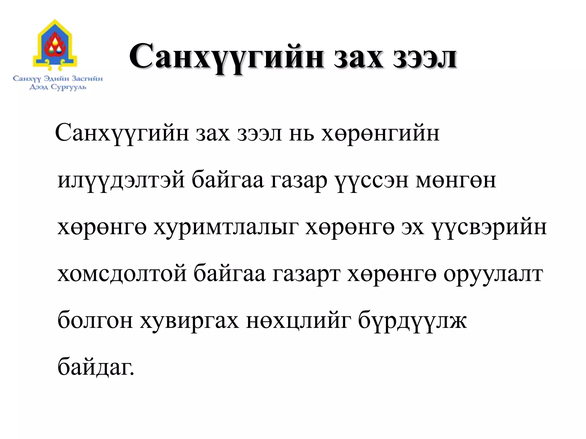 Санхүүгийн зах зээл
Санхүүгийн зах зээл нь хөрөнгийн
илүүдэлтэй байгаа газар үүссэн мөнгөн
хөрөнгө хуримтлалыг хөрөнгө эх үүсвэрийн
хомсдолтой байгаа газарт хөрөнгө оруулалт
болгон хувиргах нөхцлийг бүрдүүлж
байдаг.
 
