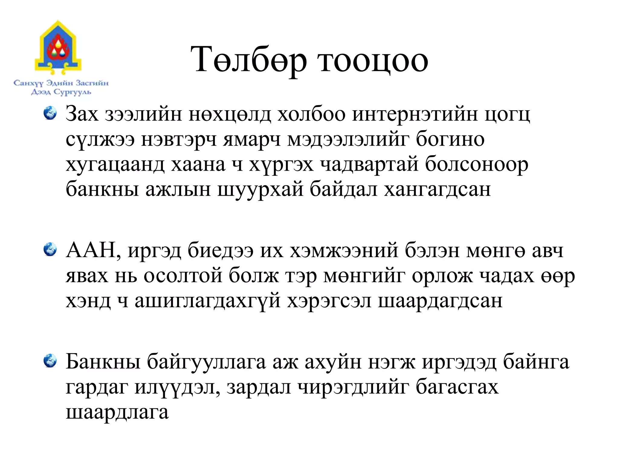 Төлбөр тооцоо
Зах зээлийн нөхцөлд холбоо интернэтийн цогц
сүлжээ нэвтэрч ямарч мэдээлэлийг богино
хугацаанд хаана ч хүргэх чадвартай болсоноор
банкны ажлын шуурхай байдал хангагдсан
ААН, иргэд биедээ их хэмжээний бэлэн мөнгө авч
явах нь осолтой болж тэр мөнгийг орлож чадах өөр
хэнд ч ашиглагдахгүй хэрэгсэл шаардагдсан
Банкны байгууллага аж ахуйн нэгж иргэдэд байнга
гардаг илүүдэл, зардал чирэгдлийг багасгах
шаардлага
 