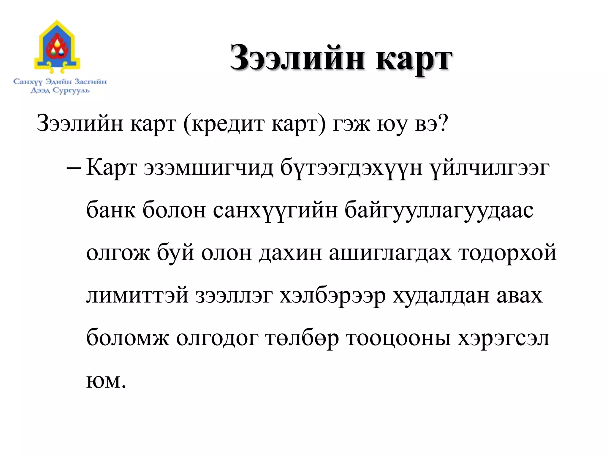 Зээлийн карт
Зээлийн карт (кредит карт) гэж юу вэ?
– Карт эзэмшигчид бүтээгдэхүүн үйлчилгээг
банк болон санхүүгийн байгууллагуудаас
олгож буй олон дахин ашиглагдах тодорхой
лимиттэй зээллэг хэлбэрээр худалдан авах
боломж олгодог төлбөр тооцооны хэрэгсэл
юм.
 