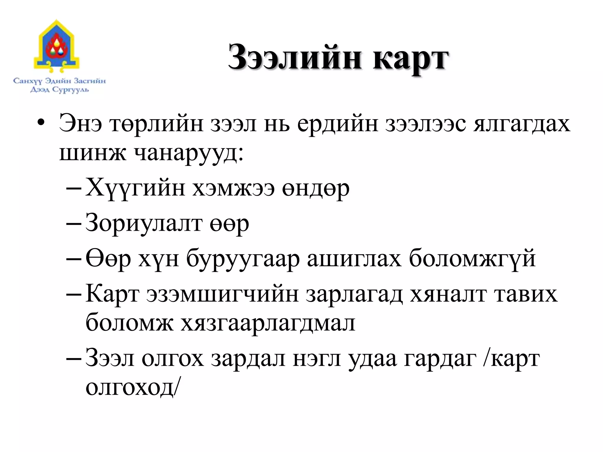 Зээлийн карт
• Энэ төрлийн зээл нь ердийн зээлээс ялгагдах
шинж чанарууд:
–Хүүгийн хэмжээ өндөр
–Зориулалт өөр
–Өөр хүн буруугаар ашиглах боломжгүй
–Карт эзэмшигчийн зарлагад хяналт тавих
боломж хязгаарлагдмал
–Зээл олгох зардал нэгл удаа гардаг /карт
олгоход/
 