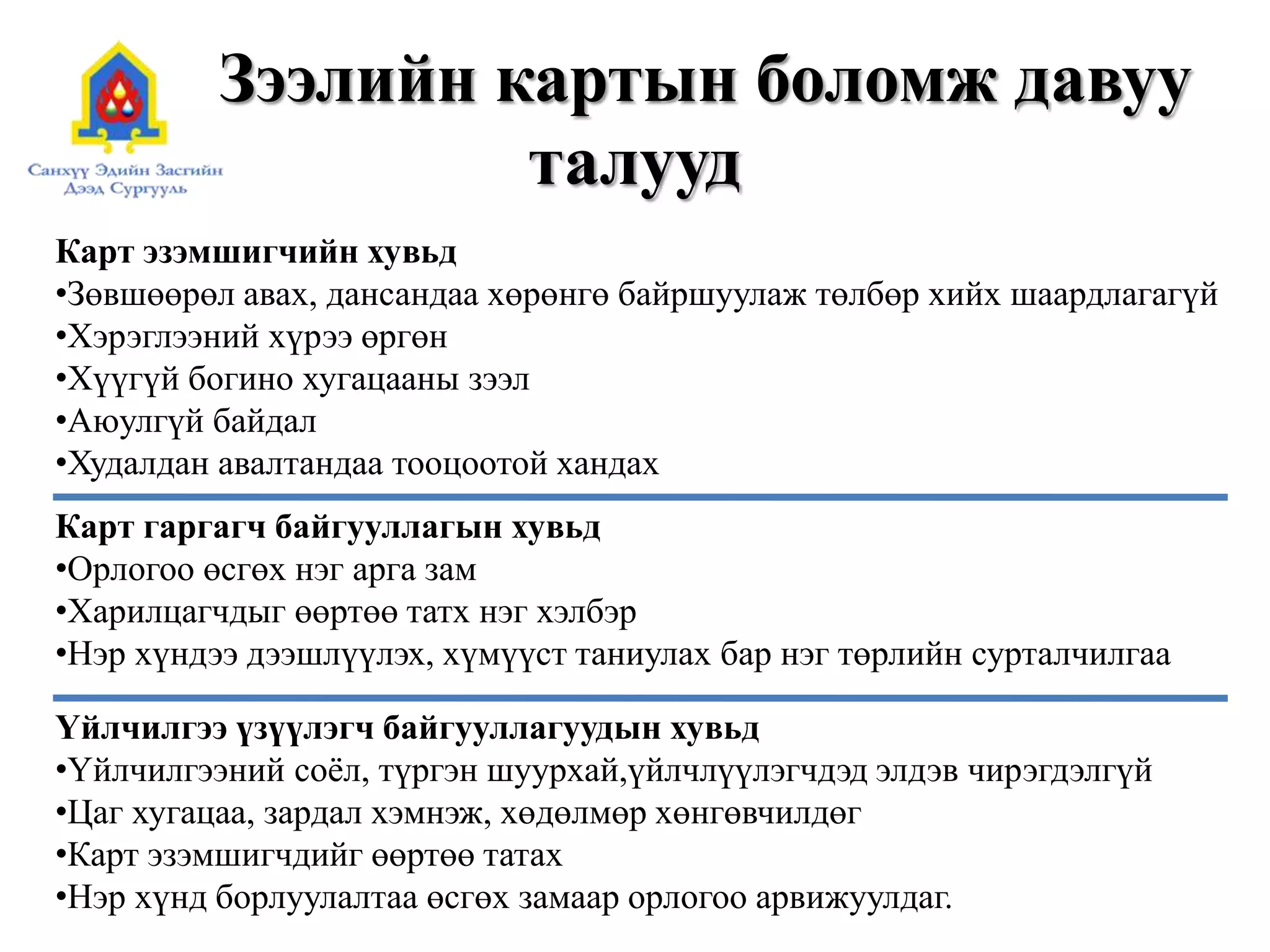 Зээлийн картын боломж давуу
талууд
Карт эзэмшигчийн хувьд
•Зөвшөөрөл авах, дансандаа хөрөнгө байршуулаж төлбөр хийх шаардлагагүй
•Хэрэглээний хүрээ өргөн
•Хүүгүй богино хугацааны зээл
•Аюулгүй байдал
•Худалдан авалтандаа тооцоотой хандах
Карт гаргагч байгууллагын хувьд
•Орлогоо өсгөх нэг арга зам
•Харилцагчдыг өөртөө татх нэг хэлбэр
•Нэр хүндээ дээшлүүлэх, хүмүүст таниулах бар нэг төрлийн сурталчилгаа
Үйлчилгээ үзүүлэгч байгууллагуудын хувьд
•Үйлчилгээний соёл, түргэн шуурхай,үйлчлүүлэгчдэд элдэв чирэгдэлгүй
•Цаг хугацаа, зардал хэмнэж, хөдөлмөр хөнгөвчилдөг
•Карт эзэмшигчдийг өөртөө татах
•Нэр хүнд борлуулалтаа өсгөх замаар орлогоо арвижуулдаг.
 