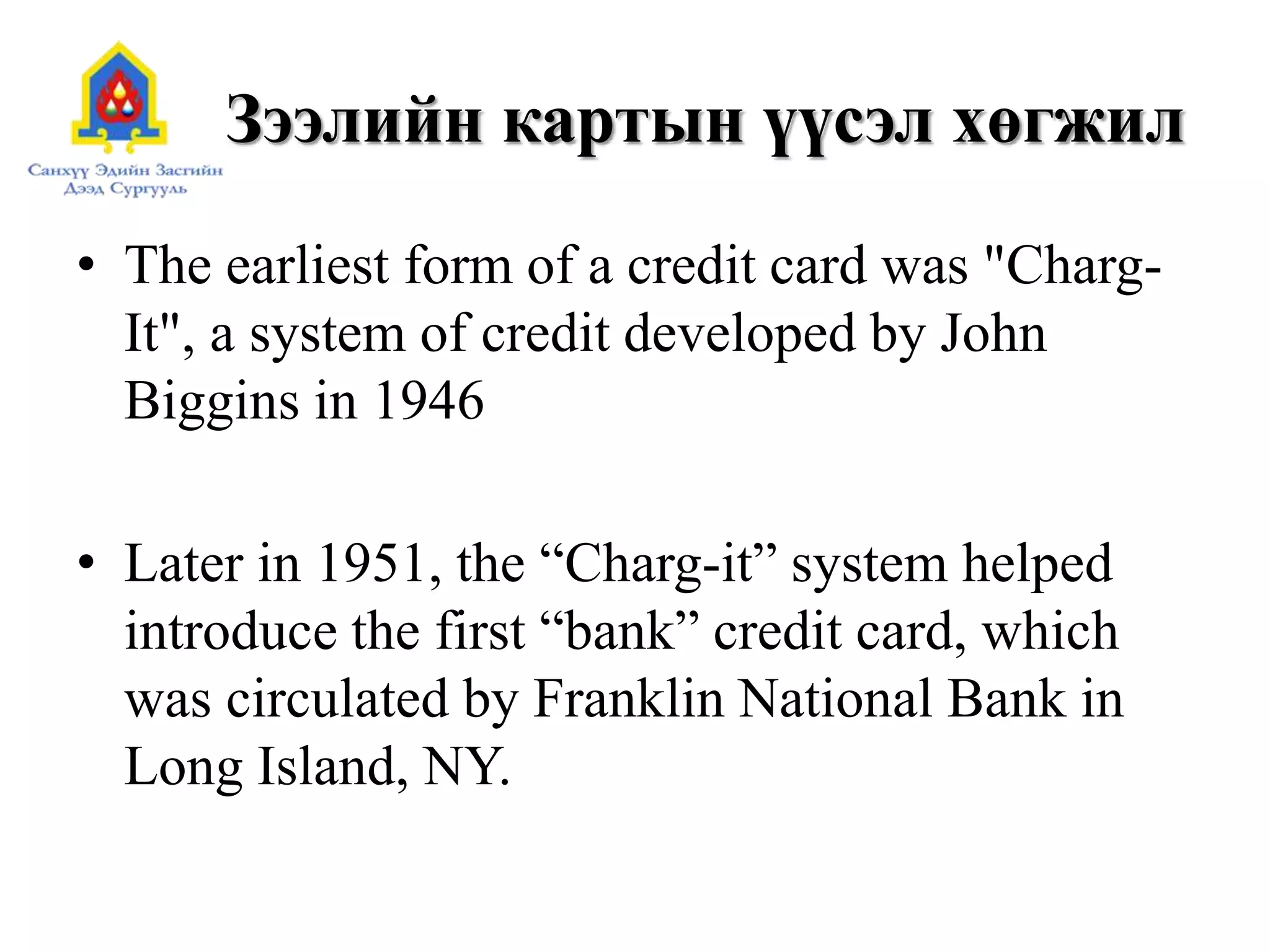 Зээлийн картын үүсэл хөгжил
• The earliest form of a credit card was "Charg-
It", a system of credit developed by John
Biggins in 1946
• Later in 1951, the “Charg-it” system helped
introduce the first “bank” credit card, which
was circulated by Franklin National Bank in
Long Island, NY.
 