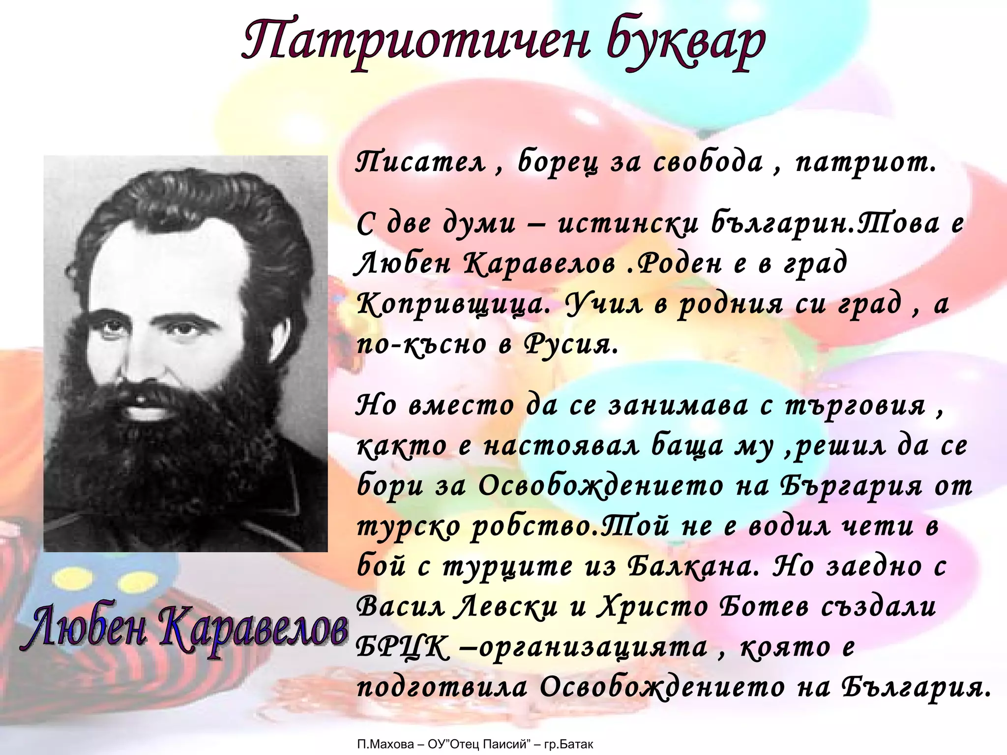 П.Махова – ОУ”Отец Паисий” – гр.Батак Патриотичен буквар Любен Каравелов Писател , борец за свобода , патриот. С две думи – истински българин.Това е Любен Каравелов .Роден е в град Копривщица. Учил в родния си град , а по-късно в Русия. Но вместо да се занимава с търговия , както е настоявал баща му ,решил да се бори за Освобождението на Бъргария от турско робство.Той не е водил чети в бой с турците из Балкана. Но заедно с Васил Левски и Христо Ботев създали БРЦК –организацията , която е подготвила Освобождението на България. 
