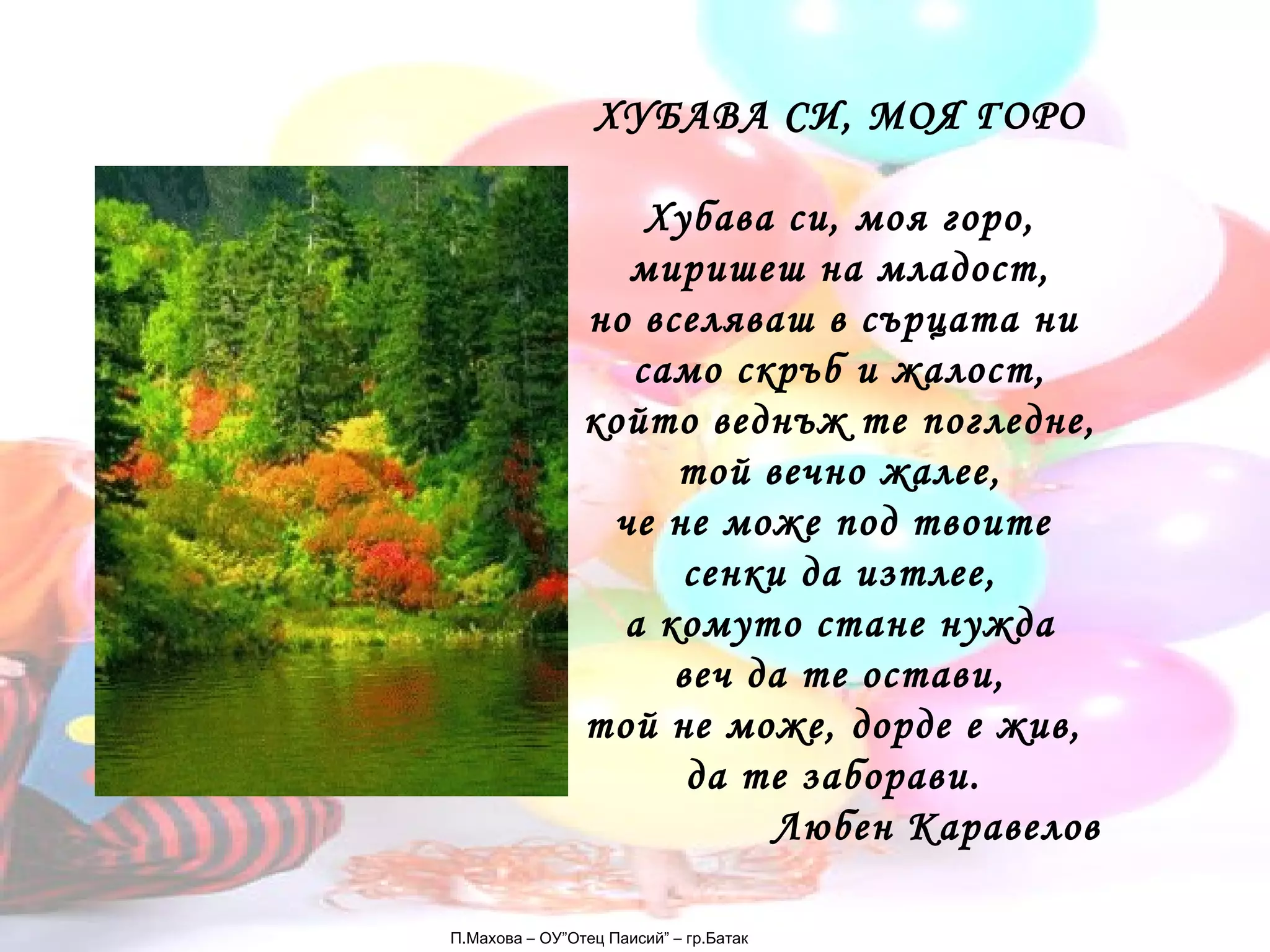 П.Махова – ОУ”Отец Паисий” – гр.Батак ХУБАВА СИ, МОЯ ГОРО Хубава си, моя горо, миришеш на младост, но вселяваш в сърцата ни  само скръб и жалост, който веднъж те погледне, той вечно жалее, че не може под твоите  сенки да изтлее, а комуто стане нужда веч да те остави, той не може, дорде е жив,  да те заборави.  Любен Каравелов 