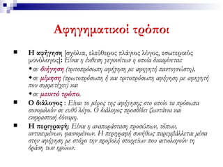 Αφηγηματικοί τρόποι Η αφήγηση  [σχόλια,   ελεύθερος πλάγιος λόγος, εσωτερικός   μονόλογος] :  Είναι η έκθεση γεγονότων η οποία διακρίνεται:  σε  διήγηση   (τριτοπρόσωπη αφήγηση με αφηγητή παντογνώστη),   σε  μίμηση  (πρωτοπρόσωπη ή και τριτοπρόσωπη αφήγηση με αφηγητή που συμμετέχει) και   σε  μεικτό τρόπο .   Ο διάλογος  :   Είναι το μέρος της αφήγησης στο οποίο τα πρόσωπα συνομιλούν σε ευθύ λόγο. Ο διάλογος προσδίδει ζωντάνια και εκφραστική δύναμη.   Η περιγραφή :   Είναι η αναπαράσταση προσώπων, τόπων, αντικειμένων, φαινομένων. Η περιγραφή συνήθως παρεμβάλλεται μέσα στην αφήγηση με στόχο την προβολή στοιχείων που αιτιολογούν τη δράση των ηρώων . 