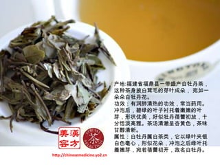 产地:福建省福鼎县一带盛产白牡丹茶，这种茶身披白茸毛的芽叶成朵， 宛如一朵朵白牡丹花。 功效：有润肺清热的功效，常当药用。冲泡后，碧绿的叶子衬托着嫩嫩的叶芽，形状优美，好似牡丹蓓蕾初放，十分恬淡高雅。茶汤清澈呈杏黄色，茶味甘醇清新。属性：白牡丹属白茶类，它以绿叶夹银白色毫心，形似花朵，冲泡之后绿叶托着嫩芽，宛若蓓蕾初开，故名白牡丹。http://chinesemedicine.yo2.cn