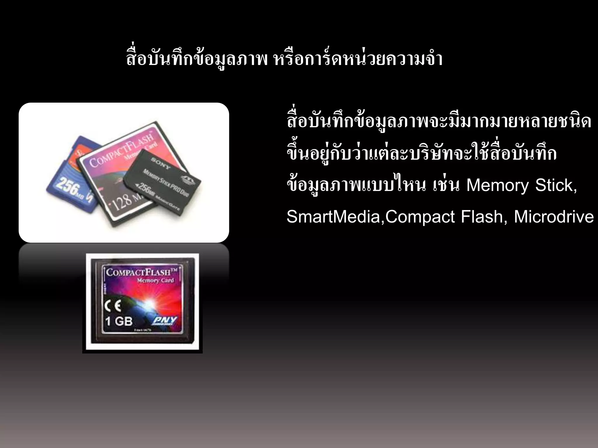 การถ่ ายภาพนิ่ง
ด้ วยกล้องภาพนิ่งดิจิตอล อมูลภาพ หรือการ์ ดหน่ วยความจา
               สื่ อบันทึกข้

                                   สื่ อบันทึกข้ อมูลภาพจะมีมากมายหลายชนิด
                                   ขึนอยู่กบว่ าแต่ ละบริษทจะใช้ สื่อบันทึก
                                       ้    ั             ั
                                   ข้ อมูลภาพแบบไหน เช่ น Memory Stick,
                                   SmartMedia,Compact Flash, Microdrive
 