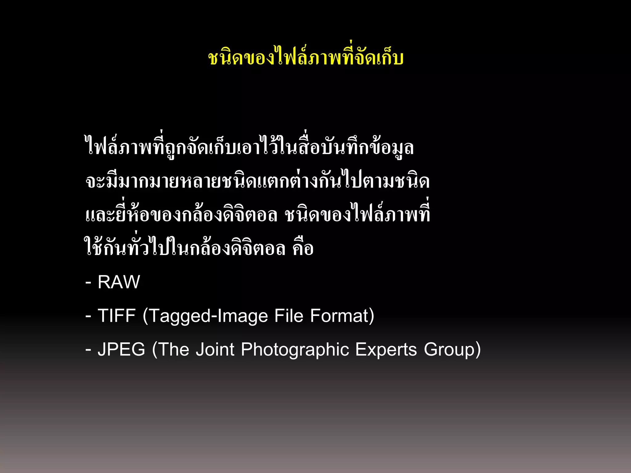 การถ่ ายภาพนิ่ง
                       ชนิดของไฟล์ ภาพทีจัดเก็บ
ด้ วยกล้องภาพนิ่งดิจิตอล                ่


         ไฟล์ ภาพทีถูกจัดเก็บเอาไว้ ในสื่ อบันทึกข้ อมูล
                     ่
         จะมีมากมายหลายชนิดแตกต่ างกันไปตามชนิด
         และยีห้อของกล้องดิจิตอล ชนิดของไฟล์ภาพที่
                ่
         ใช้ กนทั่วไปในกล้ องดิจิตอล คือ
              ั
         - RAW
         - TIFF (Tagged-Image File Format)
         - JPEG (The Joint Photographic Experts Group)
 