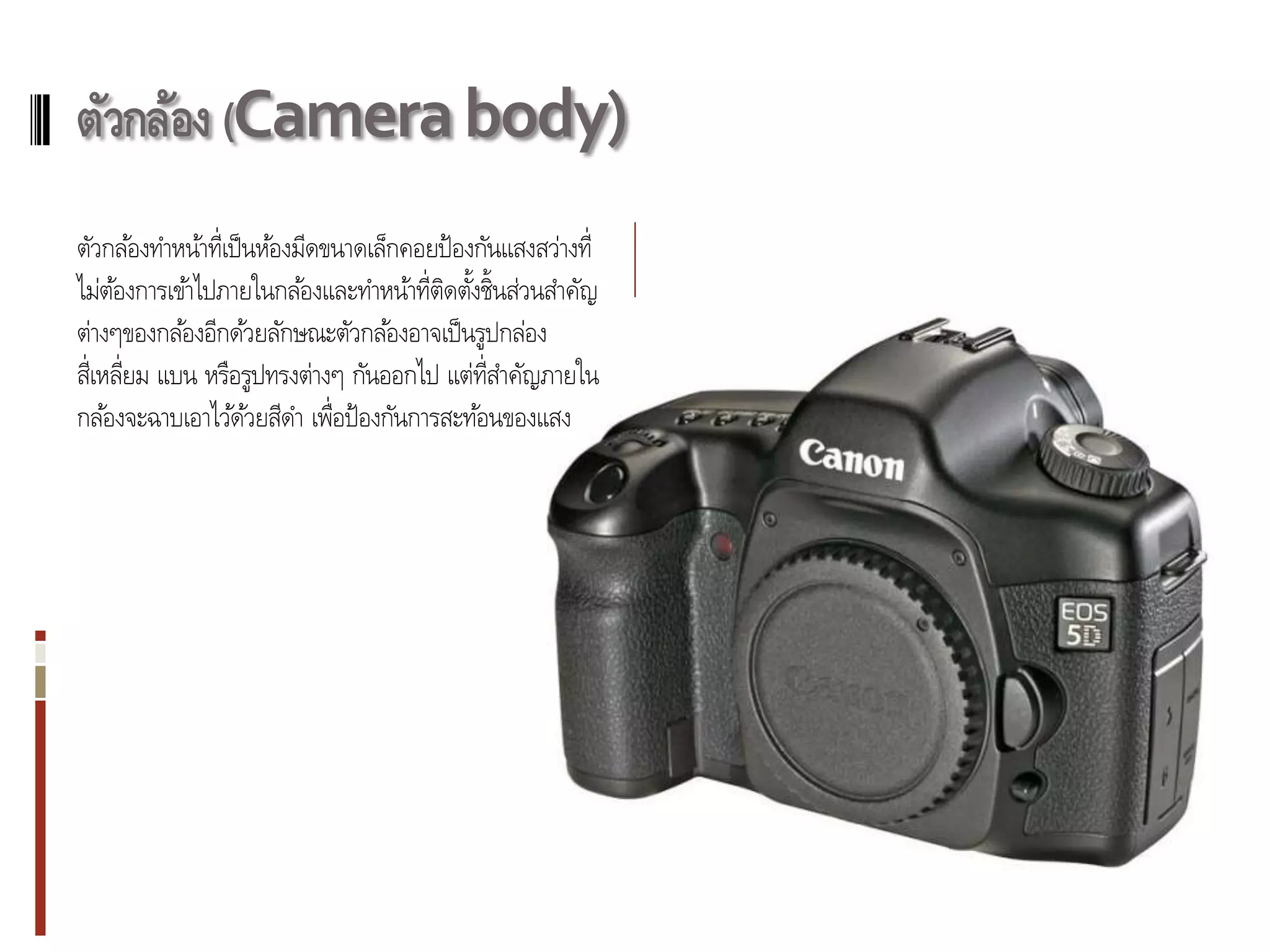 ตัวกล้อง (Camera body)
ตัวกล้องทาหน้าที่เป็ นห้องมีดขนาดเล็กคอยป้ องกันแสงสว่างที่
ไม่ตองการเข้าไปภายในกล้องและทาหน้าที่ตดตังชิ้นส่วนสาคัญ
     ้                                   ิ ้
ต่างๆของกล้องอีกด้วยลักษณะตัวกล้องอาจเป็ นรูปกล่อง
สี่เหลี่ยม แบน หรือรูปทรงต่างๆ กันออกไป แต่ท่ สาคัญภายใน
                                              ี
กล้องจะฉาบเอาไว้ดวยสีดา เพื่อป้ องกันการสะท้อนของแสง
                     ้
 