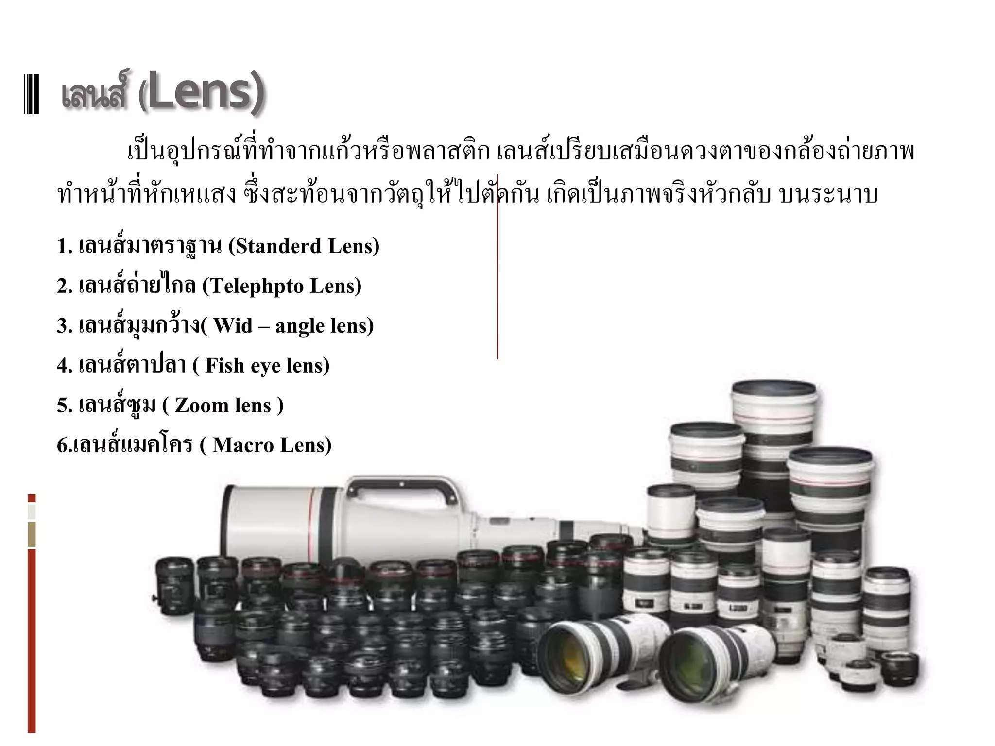 เลนส์ (Lens)
      เป็ นอุปกรณ์ที่ทาจากแก้วหรื อพลาสติก เลนส์เปรี ยบเสมือนดวงตาของกล้องถ่ายภาพ
ทาหน้าที่หกเหแสง ซึ่ งสะท้อนจากวัตถุให้ไปตัดกัน เกิดเป็ นภาพจริ งหัวกลับ บนระนาบ
           ั
1. เลนส์ มาตราฐาน (Standerd Lens)
2. เลนส์ ถ่ายไกล (Telephpto Lens)
3. เลนส์ มุมกว้าง( Wid – angle lens)
4. เลนส์ ตาปลา ( Fish eye lens)
5. เลนส์ ซูม ( Zoom lens )
6.เลนส์ แมคโคร ( Macro Lens)
 