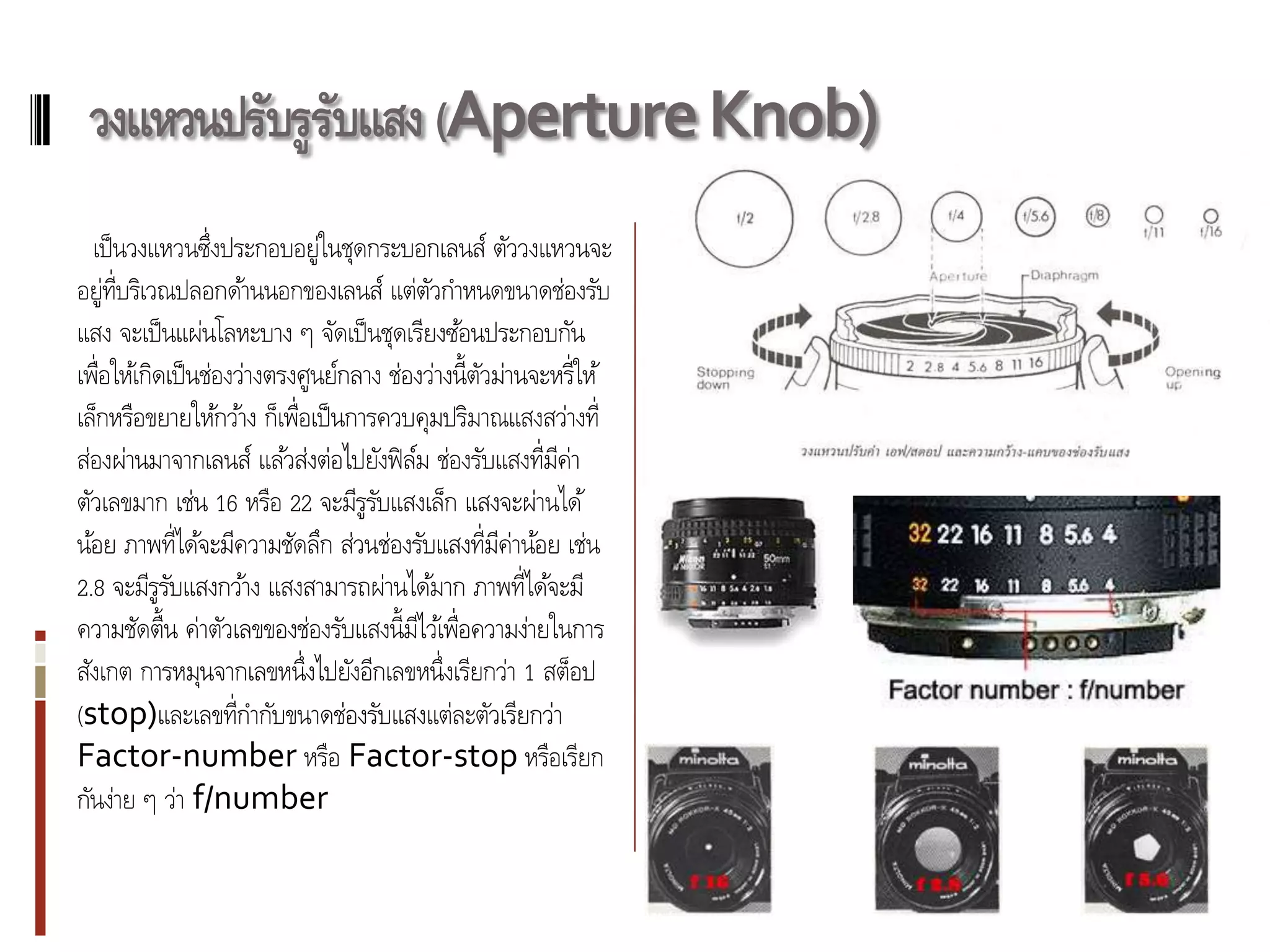 วงแหวนปรับรูรบแสง (Aperture Knob)
              ั
  เป็ นวงแหวนซึ่งประกอบอยู่ในชุดกระบอกเลนส์ ตัววงแหวนจะ
อยู่ท่ บริเวณปลอกด้านนอกของเลนส์ แต่ตวกาหนดขนาดช่องรับ
       ี                                     ั
แสง จะเป็ นแผ่นโลหะบาง ๆ จัดเป็ นชุดเรียงซ้อนประกอบกัน
เพื่อให้เกิดเป็ นช่องว่างตรงศูนย์กลาง ช่องว่างนี้ตวม่านจะหรี่ให้
                                                  ั
เล็กหรือขยายให้กว้าง ก็เพื่อเป็ นการควบคุมปริมาณแสงสว่างที่
ส่องผ่านมาจากเลนส์ แล้วส่งต่อไปยังฟิ ลม ช่องรับแสงที่มค่า
                                         ์                ี
ตัวเลขมาก เช่น 16 หรือ 22 จะมีรูรบแสงเล็ก แสงจะผ่านได้
                                     ั
น้อย ภาพที่ได้จะมีความชัดลึก ส่วนช่องรับแสงที่มค่าน้อย เช่น
                                                    ี
2.8 จะมีรูรบแสงกว้าง แสงสามารถผ่านได้มาก ภาพที่ได้จะมี
             ั
ความชัดตื้น ค่าตัวเลขของช่องรับแสงนี้มไว้เพื่อความง่ายในการ
                                           ี
สังเกต การหมุนจากเลขหนึ่งไปยังอีกเลขหนึ่งเรียกว่า 1 สต็อป
(stop)และเลขที่กากับขนาดช่องรับแสงแต่ละตัวเรียกว่า
Factor-number หรือ Factor-stop หรือเรียก
กันง่าย ๆ ว่า f/number
 