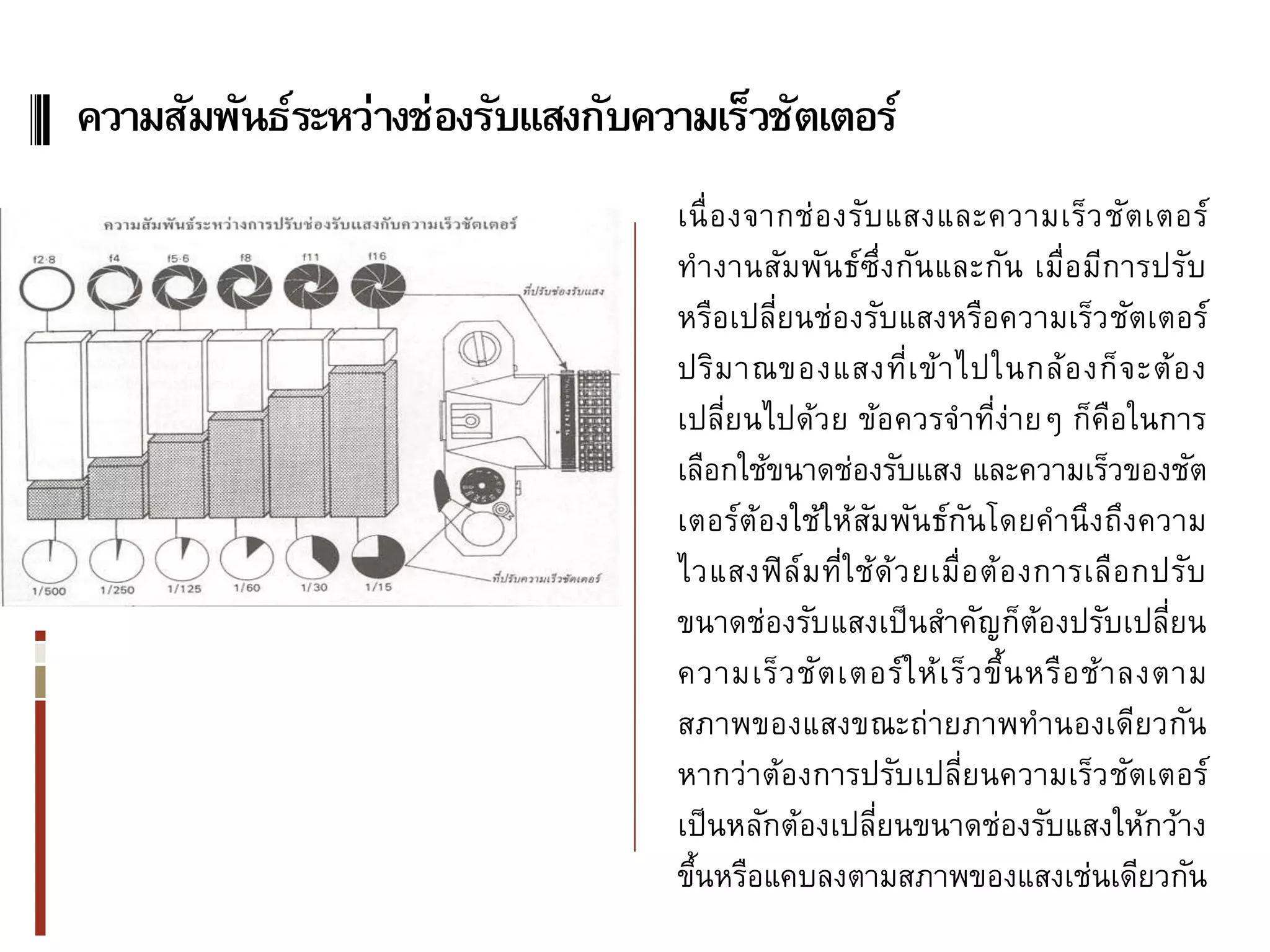ความสัมพันธ์ระหว่างช่องรับแสงกับความเร็วชัตเตอร์
                                   เนื่ อ งจากช่ อ งรับ แสงและความเร็ว ชัต เตอร์
                                   ทางานสัมพันธ์ซ่ึง กันและกัน เมื่อมีการปรับ
                                   หรือเปลียนช่องรับแสงหรือความเร็ว ชัตเตอร์
                                             ่
                                   ปริม าณของแสงที่เ ข้า ไปในกล้อ งก็ จ ะต้ อ ง
                                   เปลียนไปด้วย ข้อควรจาที่ง่ายๆ ก็คอในการ
                                         ่                                    ื
                                   เลือกใช้ขนาดช่องรับแสง และความเร็วของชัต
                                   เตอร์ต้องใช้ให้สมพันธ์กนโดยคานึงถึงความ
                                                      ั          ั
                                   ไวแสงฟิ ล์ม ที่ใ ช้ด้ว ยเมื่อ ต้อ งการเลือ กปรับ
                                   ขนาดช่องรับแสงเป็ นสาคัญก็ตองปรับเปลียน
                                                                      ้           ่
                                   ความเร็ว ชัต เตอร์ ใ ห้เ ร็ว ขึ้น หรือ ช้ า ลงตาม
                                   สภาพของแสงขณะถ่ายภาพทานองเดียวกัน
                                   หากว่าต้องการปรับเปลียนความเร็ว ชัตเตอร์
                                                               ่
                                   เป็ นหลักต้องเปลียนขนาดช่องรับแสงให้กว้าง
                                                        ่
                                   ขึนหรือแคบลงตามสภาพของแสงเช่นเดียวกัน
                                     ้
 