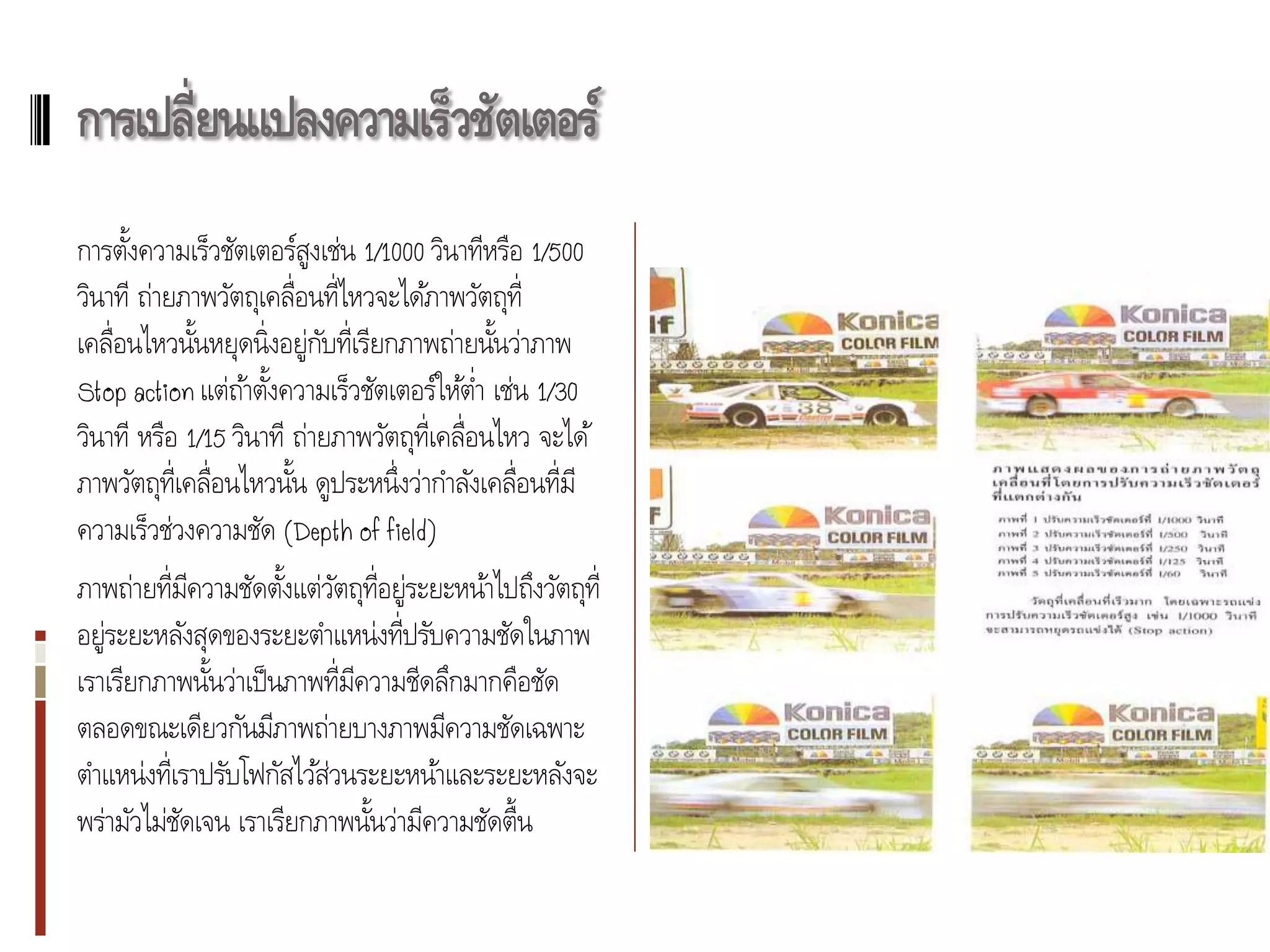 การเปลี่ยนแปลงความเร็วชัตเตอร์
การตังความเร็วชัตเตอร์สูงเช่น 1/1000 วินาทีหรือ 1/500
      ้
วินาที ถ่ายภาพวัตถุเคลื่อนที่ไหวจะได้ภาพวัตถุท่ ี
เคลื่อนไหวนันหยุดนิ่งอยู่กบที่เรียกภาพถ่ายนันว่าภาพ
               ้            ั                    ้
Stop action แต่ถา้ ตังความเร็วชัตเตอร์ให้ตา เช่น 1/30
                      ้                        ่
วินาที หรือ 1/15 วินาที ถ่ายภาพวัตถุท่ เี คลื่อนไหว จะได้
ภาพวัตถุท่ เี คลื่อนไหวนัน ดูประหนึ่งว่ากาลังเคลื่อนที่มี
                         ้
ความเร็วช่วงความชัด (Depth of field)
ภาพถ่ายที่มความชัดตังแต่วตถุท่ อยู่ระยะหน้าไปถึงวัตถุท่ ี
             ี        ้ ั ี
อยู่ระยะหลังสุดของระยะตาแหน่งที่ปรับความชัดในภาพ
เราเรียกภาพนันว่าเป็ นภาพที่มความชีดลึกมากคือชัด
               ้             ี
ตลอดขณะเดียวกันมีภาพถ่ายบางภาพมีความชัดเฉพาะ
ตาแหน่งที่เราปรับโฟกัสไว้ส่วนระยะหน้าและระยะหลังจะ
พร่ามัวไม่ชดเจน เราเรียกภาพนันว่ามีความชัดตื้น
           ั                   ้
 