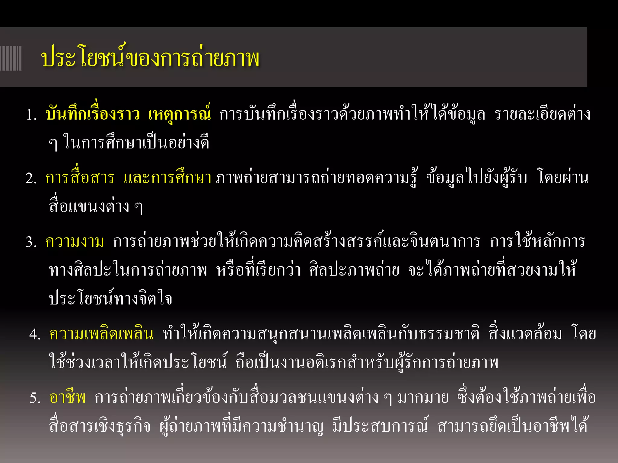 ประโยชน์ของการถ่ายภาพ
1. บันทึกเรื่องราว เหตุการณ์ การบันทึกเรื่ องราวด้วยภาพทาให้ได้ขอมูล รายละเอียดต่าง
                                                                ้
    ๆ ในการศึกษาเป็ นอย่างดี
2. การสื่ อสาร และการศึกษา ภาพถ่ายสามารถถ่ายทอดความรู ้ ข้อมูลไปยังผูรับ โดยผ่าน
                                                                       ้
    สื่ อแขนงต่าง ๆ
3. ความงาม การถ่ายภาพช่วยให้เกิดความคิดสร้างสรรค์และจินตนาการ การใช้หลักการ
    ทางศิลปะในการถ่ายภาพ หรื อที่เรี ยกว่า ศิลปะภาพถ่าย จะได้ภาพถ่ายที่สวยงามให้
    ประโยชน์ทางจิตใจ
 4. ความเพลิดเพลิน ทาให้เกิดความสนุกสนานเพลิดเพลินกับธรรมชาติ สิ่ งแวดล้อม โดย
    ใช้ช่วงเวลาให้เกิดประโยชน์ ถือเป็ นงานอดิเรกสาหรับผูรักการถ่ายภาพ
                                                        ้
 5. อาชีพ การถ่ายภาพเกี่ยวข้องกับสื่ อมวลชนแขนงต่าง ๆ มากมาย ซึ่ งต้องใช้ภาพถ่ายเพื่อ
    สื่ อสารเชิงธุรกิจ ผูถ่ายภาพที่มีความชานาญ มีประสบการณ์ สามารถยึดเป็ นอาชีพได้
                         ้
 