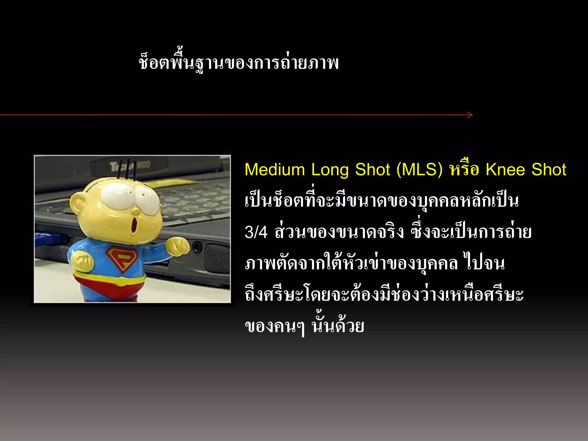 การถ่ ายภาพนิ่ง
                ช็อตพืนฐานของการถ่ ายภาพ
                      ้
ด้ วยกล้องภาพนิ่งดิจิตอล


                            Medium Long Shot (MLS) หรือ Knee Shot
                            เป็ นช็อตที่จะมีขนาดของบุคคลหลักเป็ น
                            3/4 ส่ วนของขนาดจริง ซึ่งจะเป็ นการถ่ าย
                            ภาพตัดจากใต้ หัวเข่ าของบุคคล ไปจน
                            ถึงศรีษะโดยจะต้ องมีช่องว่างเหนือศรีษะ
                            ของคนๆ นั้นด้ วย
 